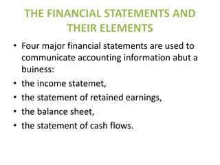 THE FINANCIAL STATEMENTS AND
THEIR ELEMENTS
• Four major financial statements are used to
communicate accounting information abut a
buiness:
• the income statemet,
• the statement of retained earnings,
• the balance sheet,
• the statement of cash flows.
 