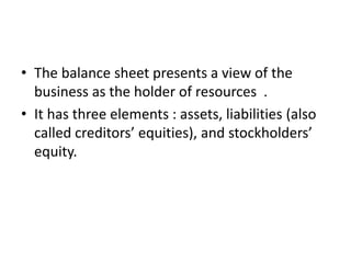 • The balance sheet presents a view of the
business as the holder of resources .
• It has three elements : assets, liabilities (also
called creditors’ equities), and stockholders’
equity.
 