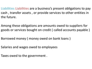 Liabilities Liabilities are a business’s present obligations to pay
cash , transfer assets , or provide services to other entities in
the future.
Among these obligations are amounts owed to suppliers for
goods or services bought on credit ( called accounts payable )
Borrowed money ( money owed on bank loans )
Salaries and wages owed to employees
Taxes owed to the government .
 