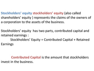Stockholders’ equity stockholders’ equity (also called
shareholders’ equity ) represents the claims of the owners of
a corporation to the assets of the business.
Stockholders’ equity has two parts, contributed capital and
retained earnings :
Stockholders’ Equity = Contributed Capital + Retained
Earnings
Contributed Capital is the amount that stockholders
invest in the business.
 