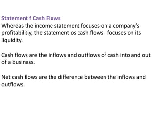 Statement f Cash Flows
Whereas the income statement focuses on a company’s
profitabilitiy, the statement os cash flows focuses on its
liquidity.
Cash flows are the inflows and outflows of cash into and out
of a business.
Net cash flows are the difference between the inflows and
outflows.
 
