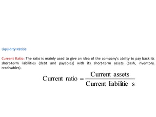 Liquidity Ratios
Current Ratio: The ratio is mainly used to give an idea of the company's ability to pay back its
short-term liabilities (debt and payables) with its short-term assets (cash, inventory,
receivables).
s
liabilitie
Current
assets
Current
ratio
Current 
 