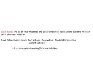 Quick Ratio: The quick ratio measures the dollar amount of liquid assets available for each
dollar of current liabilities.
Quick Ratio =Cash in hand + Cash at Bank + Receivables + Marketable Securities
Current Liabilities
= (current assets – inventory)/ Current liabilities
 