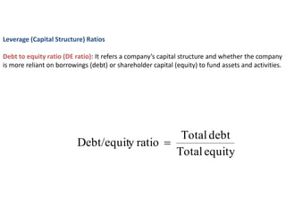 Leverage (Capital Structure) Ratios
Debt to equity ratio (DE ratio): It refers a company’s capital structure and whether the company
is more reliant on borrowings (debt) or shareholder capital (equity) to fund assets and activities.
equity
Total
debt
Total
ratio
y
Debt/equit 
 