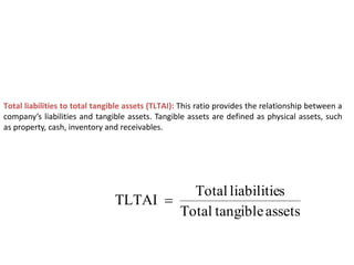 Total liabilities to total tangible assets (TLTAI): This ratio provides the relationship between a
company’s liabilities and tangible assets. Tangible assets are defined as physical assets, such
as property, cash, inventory and receivables.
assets
tangible
Total
s
liabilitie
Total
TLTAI 
 