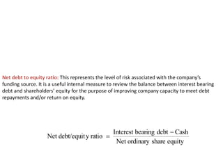 Net debt to equity ratio: This represents the level of risk associated with the company’s
funding source. It is a useful internal measure to review the balance between interest bearing
debt and shareholders’ equity for the purpose of improving company capacity to meet debt
repayments and/or return on equity.
equity
share
ordinary
Net
Cash
debt
bearing
Interest
ratio
y
debt/equit
Net


 