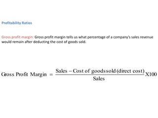 Profitability Ratios
Gross profit margin: Gross profit margin tells us what percentage of a company’s sales revenue
would remain after deducting the cost of goods sold.
100
X
Sales
cost)
(direct
sold
goods
of
Cost
Sales
Margin
Profit
Gross


 