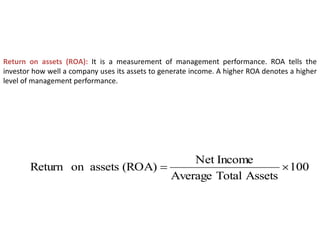 Return on assets (ROA): It is a measurement of management performance. ROA tells the
investor how well a company uses its assets to generate income. A higher ROA denotes a higher
level of management performance.
100
Assets
Total
Average
Income
Net
(ROA)
assets
on
Return 

 