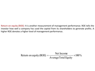 Return on equity (ROE): It is another measurement of management performance. ROE tells the
investor how well a company has used the capital from its shareholders to generate profits. A
higher ROE denotes a higher level of management performance.
%
100
Equity
Total
Average
Income
Net
(ROE)
equity
on
Return 

 