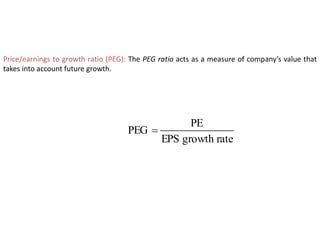 Price/earnings to growth ratio (PEG): The PEG ratio acts as a measure of company’s value that
takes into account future growth.
rate
growth
EPS
PE
PEG 
 