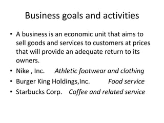 Business goals and activities
• A business is an economic unit that aims to
sell goods and services to customers at prices
that will provide an adequate return to its
owners.
• Nike , Inc. Athletic footwear and clothing
• Burger King Holdings,Inc. Food service
• Starbucks Corp. Coffee and related service
 