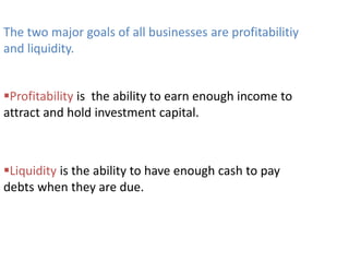 The two major goals of all businesses are profitabilitiy
and liquidity.
Profitability is the ability to earn enough income to
attract and hold investment capital.
Liquidity is the ability to have enough cash to pay
debts when they are due.
 
