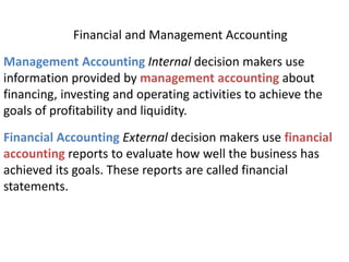 Financial and Management Accounting
Management Accounting Internal decision makers use
information provided by management accounting about
financing, investing and operating activities to achieve the
goals of profitability and liquidity.
Financial Accounting External decision makers use financial
accounting reports to evaluate how well the business has
achieved its goals. These reports are called financial
statements.
 