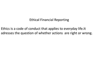 Ethical Financial Reporting
Ethics is a code of conduct that applies to everyday life.It
adresses the question of whether actions are right or wrong.
 