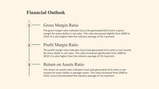 Financial Outlook
1 Gross Margin Ratio
The gross margin ratio indicates Coca-Cola generated 63.9 cents in gross
margin for every dollar in net sales. This ratio decreased slightly from 2009 to
2010. It is also higher than the industry average of 56.1 percent.
2 Profit Margin Ratio
The profit margin ratio indicates Coca-Cola generated 33.6 cents in net income
for every dollar in net sales. This ratio increased significantly from 2009 to
2010. It is also higher than the industry average of 19.2 percent.
3 Return on Assets Ratio
The return on assets ratio indicates Coca-Cola generated 19.4 cents in net
income for every dollar in average assets. This ratio increased from 2009 to
2010. Coca-Cola exceeded the industry average of 14.2 percent.
 
