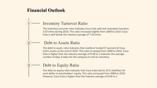 Financial Outlook
1 Inventory Turnover Ratio
The inventory turnover ratio indicates Coca-Cola sold and restocked inventory
5.07 times during 2010. This ratio increased slightly from 2009 to 2010. Coca-
Cola is well below the industry average of 7.50 times.
2 Debt to Assets Ratio
The debt to assets ratio indicates that creditors funded 57 percent of Coca-
Cola’s assets at the end of 2010. This ratio increased from 2009 to 2010. Coca-
Cola is higher than the industry average of 0.48 to 1.Indicates the average
number of days it takes for the company to sell its inventory.
3 Debt to Equity Ratio
The debt-to-equity ratio indicates that Coca-Cola had $1.33 in liabilities for
each dollar in shareholders’ equity. This ratio increased from 2009 to 2010.
However, Coca-Cola is higher than the industry average of 0.94 to 1.
 