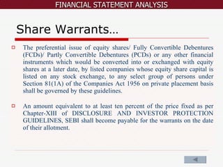 Share Warrants… The preferential issue of equity shares/ Fully Convertible Debentures (FCDs)/ Partly Convertible Debentures (PCDs) or any other financial instruments which would be converted into or exchanged with equity shares at a later date, by listed companies whose equity share capital is listed on any stock exchange, to any select group of persons under Section 81(1A) of the Companies Act 1956 on private placement basis shall be governed by these guidelines. An amount equivalent to at least ten percent of the price fixed as per Chapter-XIII of DISCLOSURE AND INVESTOR PROTECTION GUIDELINES, SEBI shall become payable for the warrants on the date of their allotment. 