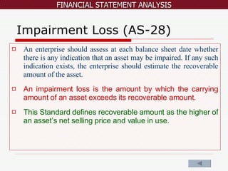 Impairment Loss (AS-28) An enterprise should assess at each balance sheet date whether there is any indication that an asset may be impaired. If any such indication exists, the enterprise should estimate the recoverable amount of the asset. An impairment loss is the amount by which the carrying amount of an asset exceeds its recoverable amount. This Standard defines recoverable amount as the higher of an asset’s net selling price and value in use.  