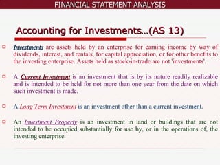 Accounting for Investments…(AS 13) Investments   are assets held by an enterprise for earning income by way of dividends, interest, and rentals, for capital appreciation, or for other benefits to the investing enterprise. Assets held as stock-in-trade are not 'investments'. A  Current Investment   is an investment that is by its nature readily realizable and is intended to be held for not more than one year from the date on which such investment is made. A  Long Term Investment   is an investment other than a current investment. An  Investment Property   is an investment in land or buildings that are not intended to be occupied substantially for use by, or in the operations of, the investing enterprise. 