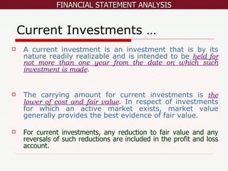 Current Investments … A current investment is an investment that is by its nature readily realizable and is intended to be  held for not more than one year from the date on which such investment is made . The carrying amount for current investments is  the lower of cost and fair value . In respect of investments for which an active market exists, market value generally provides the best evidence of fair value.  For current investments, any reduction to fair value and any reversals of such reductions are included in the profit and loss account. 