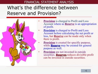 What’s the difference between Reserve and Provision? Provision   is charged to Profit and Loss Account   where as   Reserve   is an appropriation of profit.  Provision  is charged to Profit and Loss Account before calculating the net profit or loss ,  but  Reserve  can be made only when there is profit. Provision  is created for specific purpose, while  Reserve  may be created for general purpose as well.  Provision  are not invested in outside securities.   Reserves  reduces divisible profit can be invested in outside securities.  