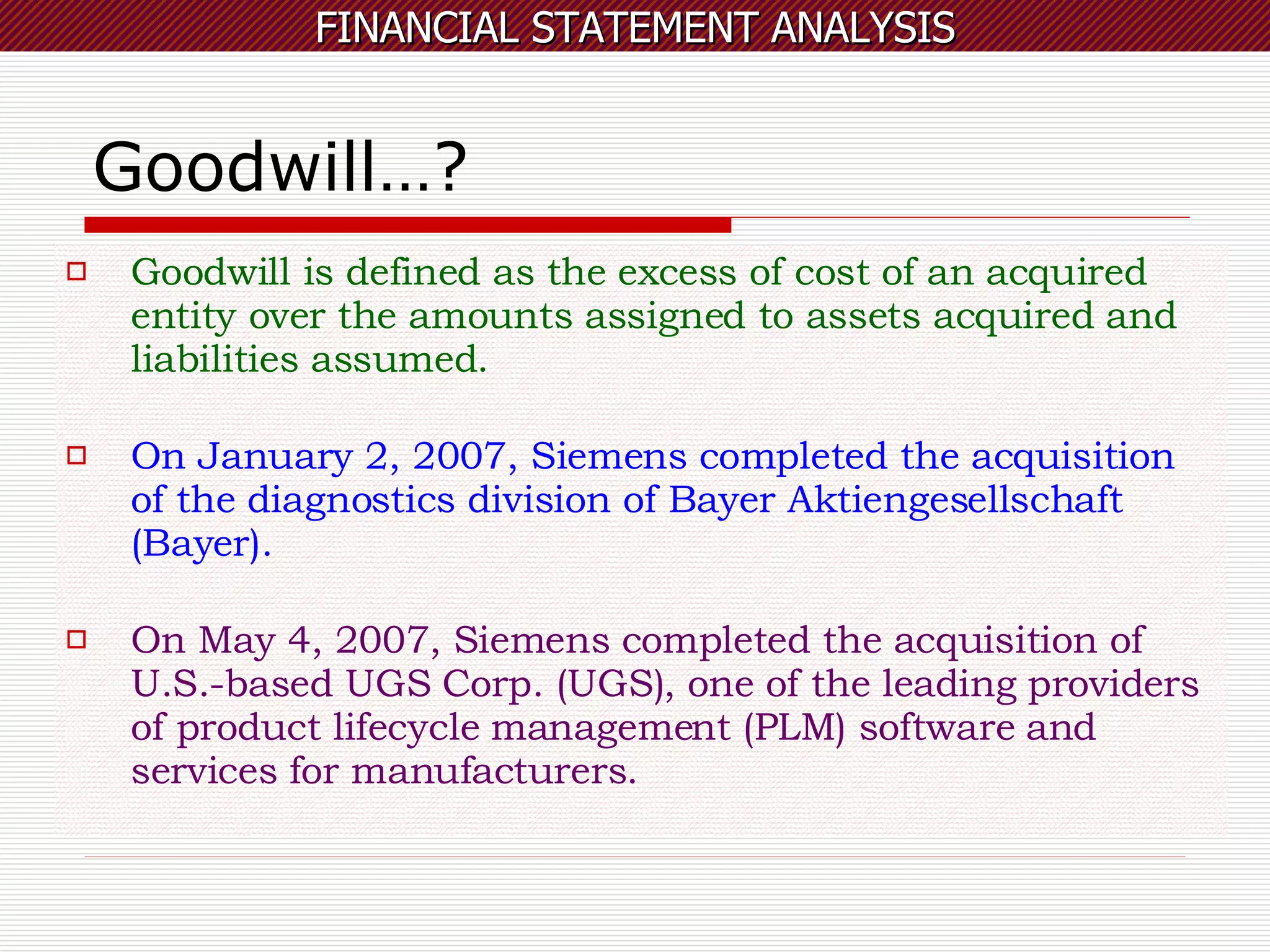 Goodwill…? Goodwill is defined as the excess of cost of an acquired entity over the amounts assigned to assets acquired and liabilities assumed. On January 2, 2007, Siemens completed the acquisition of the diagnostics division of Bayer Aktiengesellschaft (Bayer).  On May 4, 2007, Siemens completed the acquisition of U.S.-based UGS Corp. (UGS), one of the leading providers of product lifecycle management (PLM) software and services for manufacturers.  
