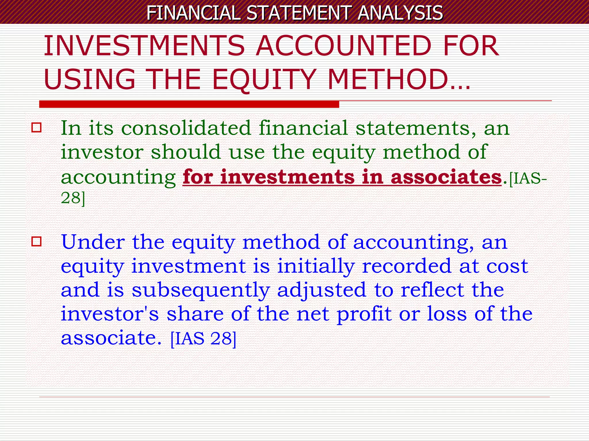 INVESTMENTS ACCOUNTED FOR USING THE EQUITY METHOD… In its consolidated financial statements, an investor should use the equity method of accounting  for investments in associates . [IAS-28] Under the equity method of accounting, an equity investment is initially recorded at cost and is subsequently adjusted to reflect the investor's share of the net profit or loss of the associate.  [IAS 28] 