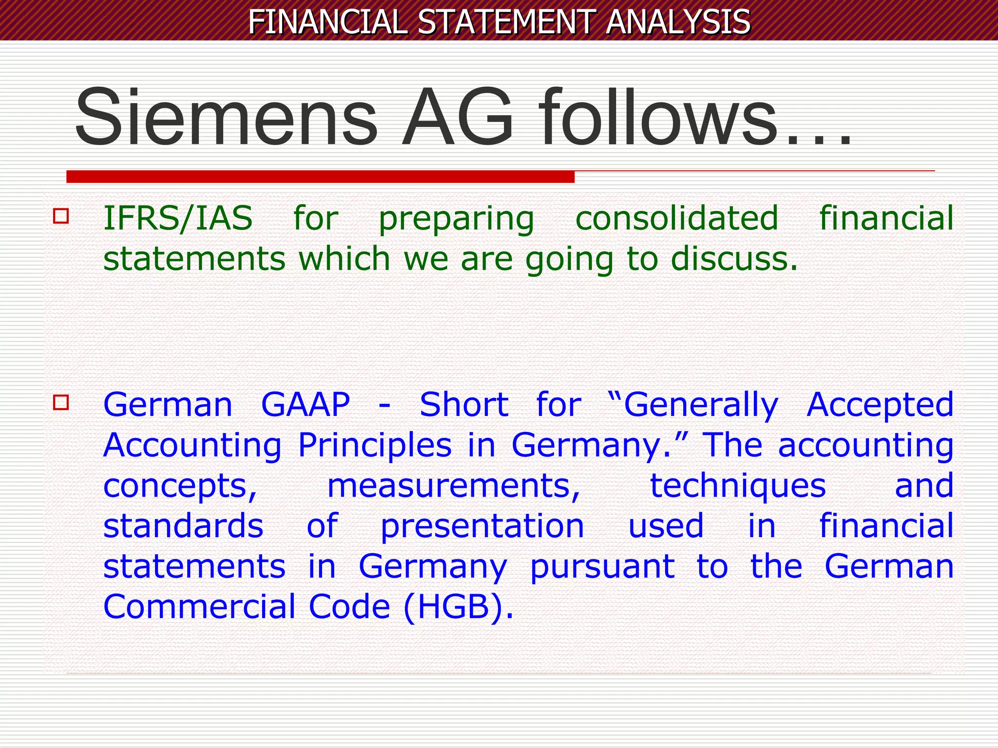 Siemens AG follows… IFRS/IAS for preparing consolidated financial statements which we are going to discuss. German GAAP - Short for “Generally Accepted Accounting Principles in Germany.” The accounting concepts, measurements, techniques and standards of presentation used in financial statements in Germany pursuant to the German Commercial Code (HGB). 