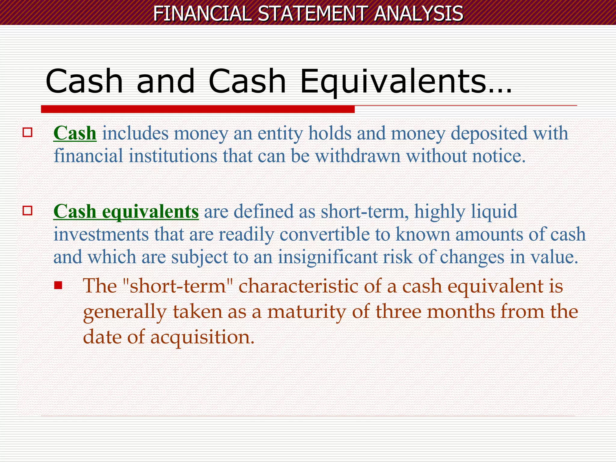 Cash and Cash Equivalents… Cash  includes money an entity holds and money deposited with financial institutions that can be withdrawn without notice.  Cash equivalents  are defined as short-term, highly liquid investments that are readily convertible to known amounts of cash and which are subject to an insignificant risk of changes in value. The "short-term" characteristic of a cash equivalent is generally taken as a maturity of three months from the date of acquisition.   
