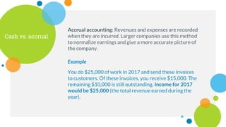 Cash vs. accrual
Accrual accounting: Revenues and expenses are recorded
when they are incurred. Larger companies use this method
to normalize earnings and give a more accurate picture of
the company.
Example
You do $25,000 of work in 2017 and send these invoices
to customers. Of these invoices, you receive $15,000. The
remaining $10,000 is still outstanding. Income for 2017
would be $25,000 (the total revenue earned during the
year).
 
