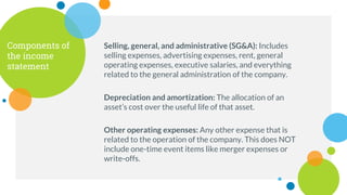 Selling, general, and administrative (SG&A): Includes
selling expenses, advertising expenses, rent, general
operating expenses, executive salaries, and everything
related to the general administration of the company.
Components of
the income
statement
Depreciation and amortization: The allocation of an
asset’s cost over the useful life of that asset.
Other operating expenses: Any other expense that is
related to the operation of the company. This does NOT
include one-time event items like merger expenses or
write-offs.
 
