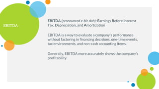 EBITDA
EBITDA is a way to evaluate a company's performance
without factoring in financing decisions, one-time events,
tax environments, and non-cash accounting items.
Generally, EBITDA more accurately shows the company’s
profitability.
EBITDA (pronounced e-bit-dah): Earnings Before Interest
Tax, Depreciation, and Amortization
 