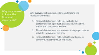 Why do you need
to know the
financial
statements?
Why everyone in business needs to understand the
financial statements:
1. Financial statements help you evaluate the
performance of a product, division, new initiative,
and/or the company as a whole.
2. Financial statements are a universal language that can
speak to everyone at the firm.
3. Financial statements help evaluate new business
decisions, investments, or initiatives.
 