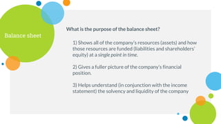 Balance sheet
What is the purpose of the balance sheet?
1) Shows all of the company’s resources (assets) and how
those resources are funded (liabilities and shareholders’
equity) at a single point in time.
2) Gives a fuller picture of the company’s financial
position.
3) Helps understand (in conjunction with the income
statement) the solvency and liquidity of the company
 