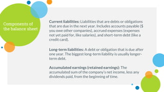 Components of
the balance sheet
Current liabilities: Liabilities that are debts or obligations
that are due in the next year. Includes accounts payable ($
you owe other companies), accrued expenses (expenses
not yet paid for, like salaries), and short-term debt (like a
credit card).
Long-term liabilities: A debt or obligation that is due after
one year. The biggest long-term liability is usually longer-
term debt.
Accumulated earnings (retained earnings): The
accumulated sum of the company’s net income, less any
dividends paid, from the beginning of time.
 