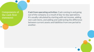 Components of
the cash flow
statement
Cash from operating activities: Cash coming in and going
out of the company as a result of day-to-day operations.
It’s usually calculated by starting with net income, adding
non-cash items, and adding and subtracting the difference
between current assets and liabilities from one period to
another.
 
