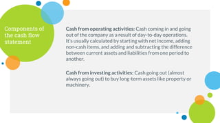 Components of
the cash flow
statement
Cash from operating activities: Cash coming in and going
out of the company as a result of day-to-day operations.
It’s usually calculated by starting with net income, adding
non-cash items, and adding and subtracting the difference
between current assets and liabilities from one period to
another.
Cash from investing activities: Cash going out (almost
always going out) to buy long-term assets like property or
machinery.
 
