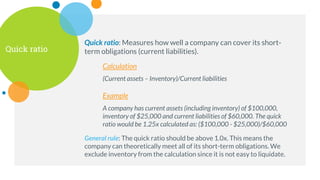 Quick ratio
Quick ratio: Measures how well a company can cover its short-
term obligations (current liabilities).
Calculation
(Current assets – Inventory)/Current liabilities
Example
A company has current assets (including inventory) of $100,000,
inventory of $25,000 and current liabilities of $60,000. The quick
ratio would be 1.25x calculated as: ($100,000 - $25,000)/$60,000
General rule: The quick ratio should be above 1.0x. This means the
company can theoretically meet all of its short-term obligations. We
exclude inventory from the calculation since it is not easy to liquidate.
 