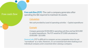 Free cash flow
Free cash flow (FCF): The cash a company generates after
spending the $$ required to maintain its assets.
Calculation
Net cash provided by (used in) operating activities – Capital expenditures
Example
Company generated $100,000 in operating cash flow and had $25,000
in capital expenditures. The FCF would be $75,000 calculated as:
$100,000 - $25,000.
General rule: FCF is difficult to compare across companies since its not
“normalized” as a ratio. However, it is an essential tool when looking at an
individual company and is essential when valuing a company.
 