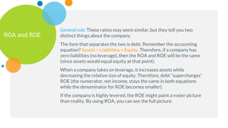 ROA and ROE
General rule: These ratios may seem similar, but they tell you two
distinct things about the company.
The item that separates the two is debt. Remember the accounting
equation? Assets = Liabilities + Equity. Therefore, if a company has
zero liabilities (no leverage), then the ROA and ROE will be the same
(since assets would equal equity at that point).
When a company takes on leverage, it increases assets while
decreasing the relative size of equity. Therefore, debt “supercharges”
ROE (the numerator, net income, stays the same in both equations
while the denominator for ROE becomes smaller).
If the company is highly levered, the ROE might paint a rosier picture
than reality. By using ROA, you can see the full picture.
 