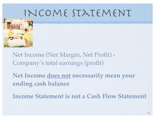 INcome Statement
Net Income (Net Margin, Net Proﬁt) -
Company’s total earnings (proﬁt)
Net Income does not necessarily mean your
ending cash balance
Income Statement is not a Cash Flow Statement
16
 