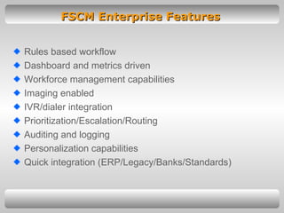 FSCM Enterprise Features Rules based workflow Dashboard and metrics driven Workforce management capabilities Imaging enabled IVR/dialer integration Prioritization/Escalation/Routing Auditing and logging Personalization capabilities Quick integration (ERP/Legacy/Banks/Standards) 