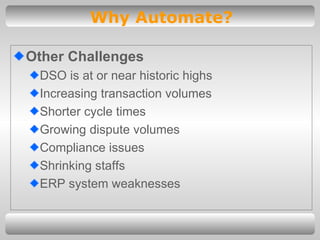 Other Challenges DSO is at or near historic highs Increasing transaction volumes Shorter cycle times Growing dispute volumes Compliance issues Shrinking staffs ERP system weaknesses Why Automate? 