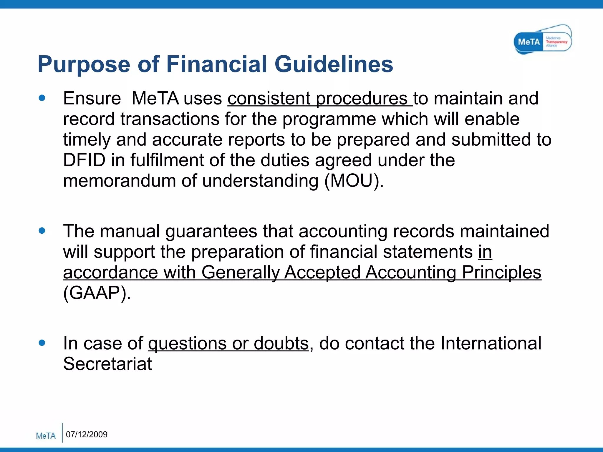 Purpose of Financial Guidelines Ensure  MeTA uses  consistent procedures  to maintain and record transactions for the programme which will enable timely and accurate reports to be prepared and submitted to DFID in fulfilment of the duties agreed under the memorandum of understanding (MOU). The manual guarantees that accounting records maintained will support the preparation of financial statements  in accordance with Generally Accepted Accounting Principles  (GAAP). In case of  questions or doubts , do contact the International Secretariat  07/12/2009 
