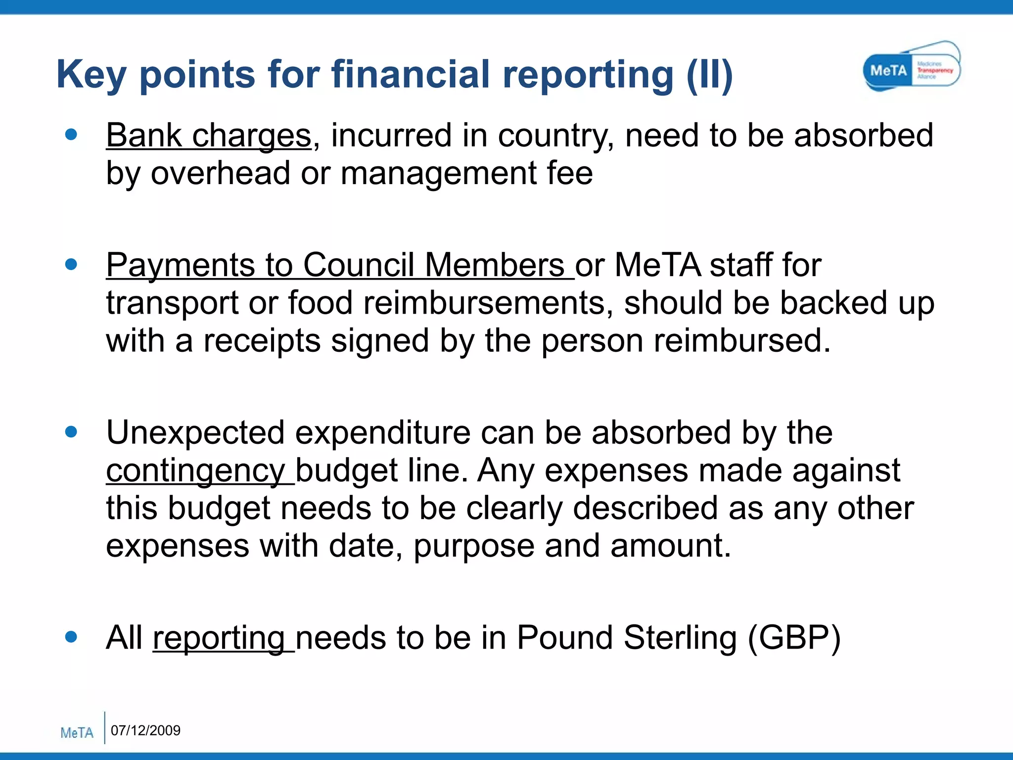 Key points for financial reporting (II) Bank charges , incurred in country, need to be absorbed by overhead or management fee Payments to Council Members  or MeTA staff for transport or food reimbursements, should be backed up with a receipts signed by the person reimbursed. Unexpected expenditure can be absorbed by the  contingency  budget line. Any expenses made against this budget needs to be clearly described as any other expenses with date, purpose and amount. All  reporting  needs to be in Pound Sterling (GBP) 07/12/2009 