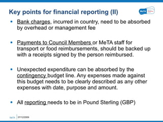 Key points for financial reporting (II) Bank charges , incurred in country, need to be absorbed by overhead or management fee Payments to Council Members  or MeTA staff for transport or food reimbursements, should be backed up with a receipts signed by the person reimbursed. Unexpected expenditure can be absorbed by the  contingency  budget line. Any expenses made against this budget needs to be clearly described as any other expenses with date, purpose and amount. All  reporting  needs to be in Pound Sterling (GBP) 07/12/2009 
