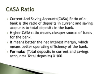  Current And Saving Accounts(CASA) Ratio of a
bank is the ratio of deposits in current and saving
accounts to total deposits in the bank.
 Higher CASA ratio means cheaper source of funds
for the bank.
 It means better the net interest margin, which
means better operating efficiency of the bank.
 Formula: (Total deposits in current and savings
accounts/ Total deposits) X 100
 