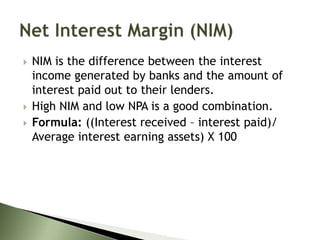  NIM is the difference between the interest
income generated by banks and the amount of
interest paid out to their lenders.
 High NIM and low NPA is a good combination.
 Formula: ((Interest received – interest paid)/
Average interest earning assets) X 100
 