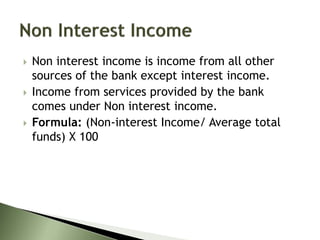  Non interest income is income from all other
sources of the bank except interest income.
 Income from services provided by the bank
comes under Non interest income.
 Formula: (Non-interest Income/ Average total
funds) X 100
 
