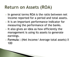  In general terms ROA is the ratio between net
income reported for a period and total assets.
 It is an important performance indicator for
measuring the performance of the banks.
 It also gives an idea as how efficiently the
management is using its assets to generate
earnings.
 Formula : (Net Income/ Average total assets) X
100
 
